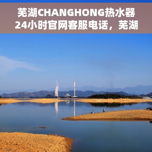 芜湖CHANGHONG热水器24小时官网客服电话，芜湖CHANGHONG热水器全天候官方客服热线及维修服务指南