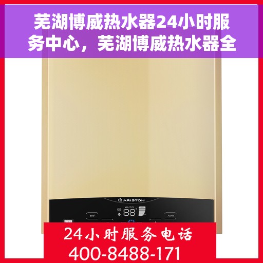芜湖博威热水器24小时服务中心，芜湖博威热水器全天候服务热线，专业维修安装一站式解决