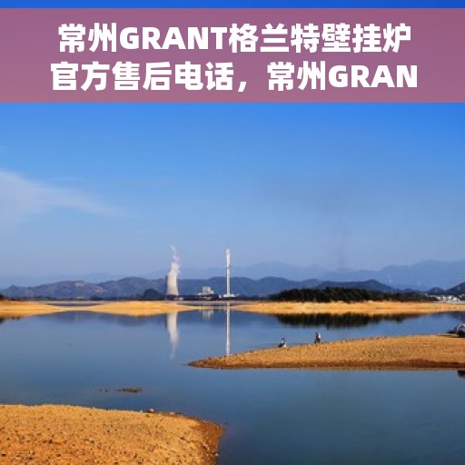 常州GRANT格兰特壁挂炉官方售后电话，常州GRANT格兰特壁挂炉售后电话官方服务热线及维修保障