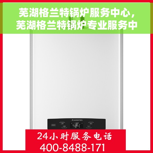 芜湖格兰特锅炉服务中心，芜湖格兰特锅炉专业服务中心，高效维修与保养一体化解决方案