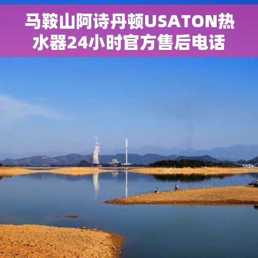 马鞍山阿诗丹顿USATON热水器24小时官方售后电话，马鞍山阿诗丹顿USATON热水器全天候官方售后热线电话服务