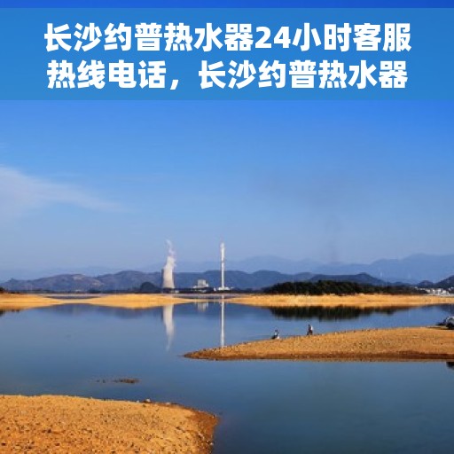 长沙约普热水器24小时客服热线电话，长沙约普热水器全天候客服热线电话，贴心服务随时在线