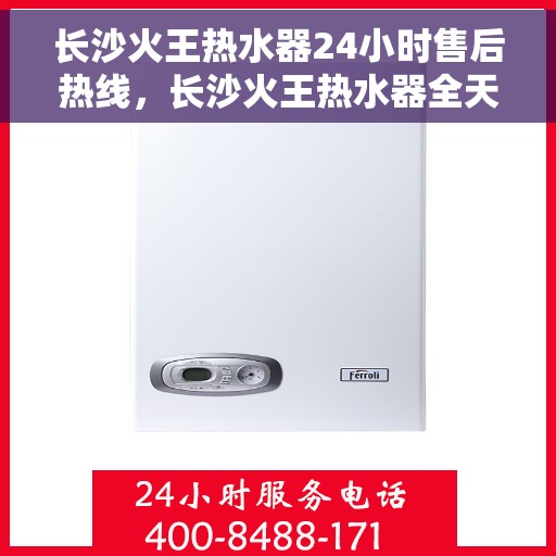 长沙火王热水器24小时售后热线，长沙火王热水器全天候售后热线，专业服务随时在线