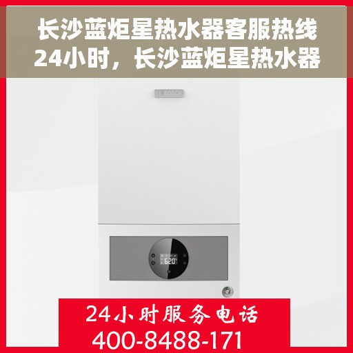 长沙蓝炬星热水器客服热线24小时，长沙蓝炬星热水器全天候客服热线，贴心服务不打烊