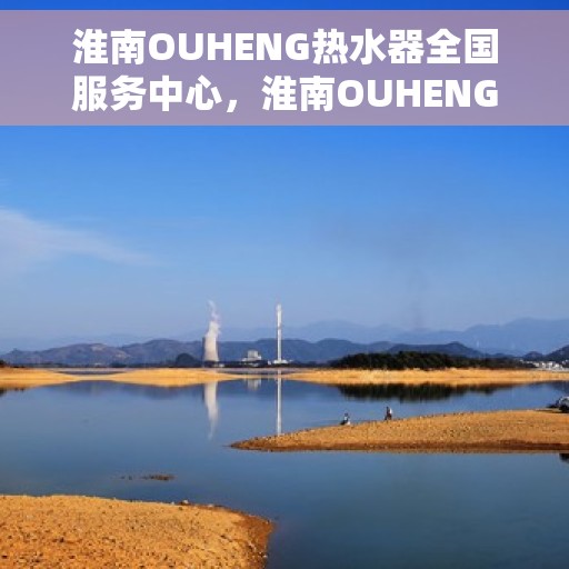 淮南OUHENG热水器全国服务中心，淮南OUHENG热水器全国服务热线及售后支持中心