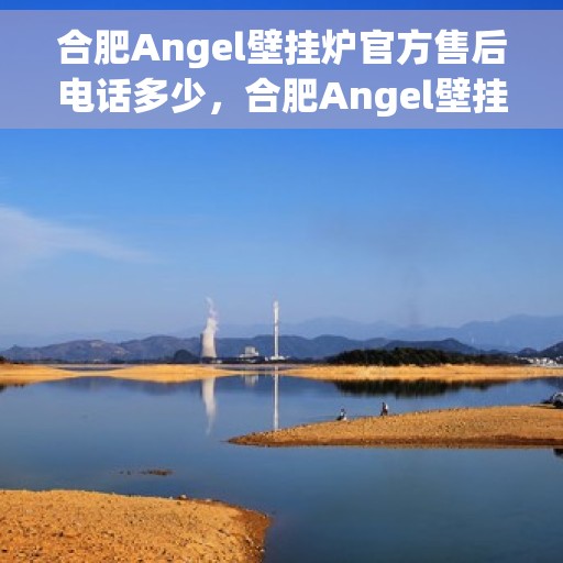 合肥Angel壁挂炉官方售后电话多少，合肥Angel壁挂炉售后电话官方查询及维修服务指南