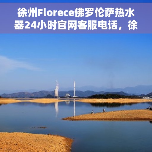 徐州Florece佛罗伦萨热水器24小时官网客服电话，徐州Florece佛罗伦萨热水器全天候客服热线及官网支持服务
