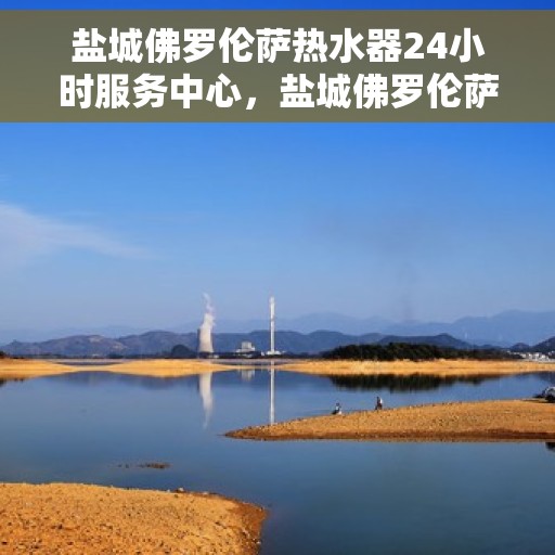 盐城佛罗伦萨热水器24小时服务中心，盐城佛罗伦萨热水器全天候服务中心，专业维修，温暖不停歇