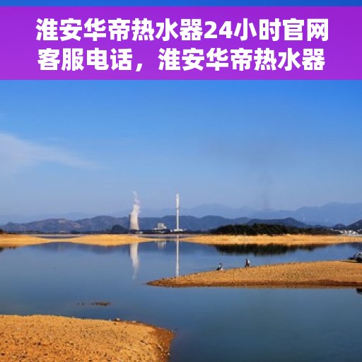 淮安华帝热水器24小时官网客服电话，淮安华帝热水器全天候客服热线，专业解答与售后无忧支持