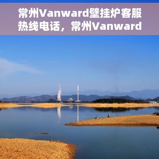 常州Vanward壁挂炉客服热线电话，常州Vanward壁挂炉客服热线全解析