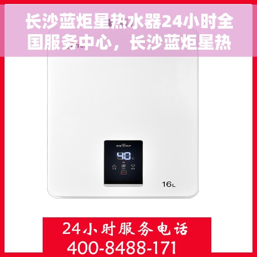 长沙蓝炬星热水器24小时全国服务中心，长沙蓝炬星热水器全天候全国服务热线，无忧售后保障