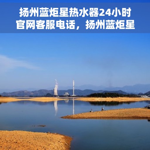 扬州蓝炬星热水器24小时官网客服电话，扬州蓝炬星热水器全天候官方客服热线及官网支持服务