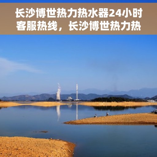 长沙博世热力热水器24小时客服热线，长沙博世热力热水器全天候客服热线，专业服务随时在线