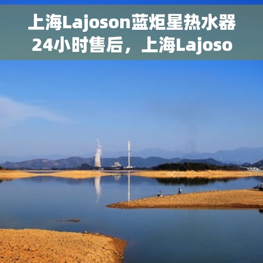 上海Lajoson蓝炬星热水器24小时售后，上海Lajoson蓝炬星热水器全天候售后服务热线，贴心关怀不间断