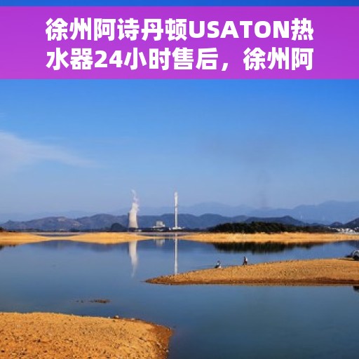 徐州阿诗丹顿USATON热水器24小时售后，徐州阿诗丹顿USATON热水器全天候售后服务保障