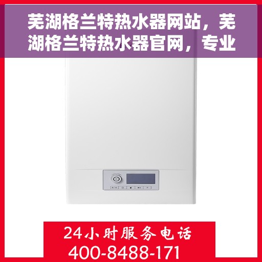 芜湖格兰特热水器网站，芜湖格兰特热水器官网，专业品质，温暖您的生活