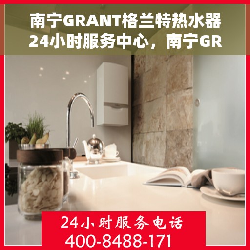 南宁GRANT格兰特热水器24小时服务中心，南宁GRANT格兰特热水器全天候服务热线