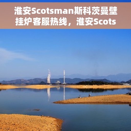 淮安Scotsman斯科茨曼壁挂炉客服热线，淮安Scotsman斯科茨曼壁挂炉客服热线，专业支持与解决方案一站式服务