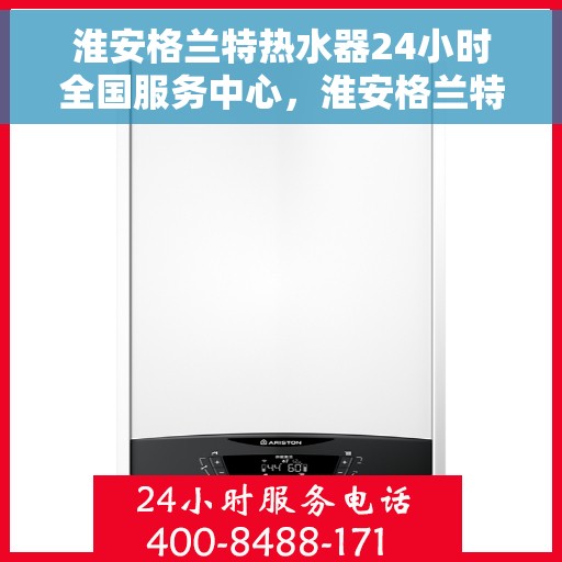 淮安格兰特热水器24小时全国服务中心，淮安格兰特热水器全天候全国服务热线，专业维修保障无忧