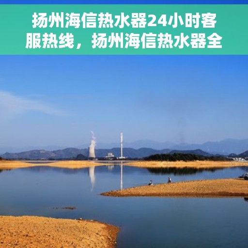 扬州海信热水器24小时客服热线，扬州海信热水器全天候客服热线，贴心服务随时在线