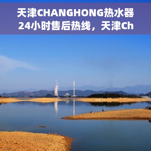 天津CHANGHONG热水器24小时售后热线，天津Changhong热水器全天候售后热线，专业服务随时在线