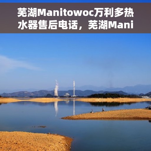 芜湖Manitowoc万利多热水器售后电话，芜湖Manitowoc万利多热水器售后服务热线及电话全解析