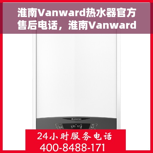 淮南Vanward热水器官方售后电话，淮南Vanward热水器售后电话官方服务热线及维修指南